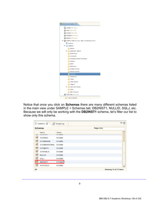 Notice that once you click on Schemas there are many different schemas listed
in the main view under SAMPLE > Schemas tab: DB2INST1, NULLID, SQLJ, etc.
Because we will only be working with the DB2INST1 schema, let’s filter our list to
show only this schema.




                                        9




                                                      IBM DB2 9.7 Academic Workshop 136 of 335
 