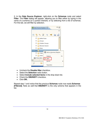 2. In the Data Source Explorer, right-click on the Schemas node and select
Filter. The Filter dialog will appear, allowing you to filter either by typing in the
name of a schema (or a portion thereof), or by selecting from a list of schemas.
For this lab, we will filter by selection.




   •   Uncheck the Disable filter checkbox.
   •   Select the Selection radio button.
   •   Select Include selected items in the drop down list.
   •   Check the DB2INST1 checkbox.
   •   Click OK.

Repeat step 1 and notice that the previous Schemas node now reads Schemas
[Filtered]. Note as well that DB2INST1 is the only schema that appears in the
list.




                                         10




                                                        IBM DB2 9.7 Academic Workshop 137 of 335
 