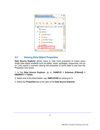 4.2       Viewing Data Object Properties
Data Source Explorer allows users to view most properties of nearly every
single data object available such as tables, views, packages, sequences, and so
on. Let’s spend a moment viewing the properties of some table to see how the
Properties view works.

1. In the Data Source Explorer, go to: SAMPLE > Schemas [Filtered] >
DB2INST1 > Tables.
2. Select one of the listed tables, say, EMPLOYEE by clicking on it.
3. Select the Properties tab to the right of the Data Source Explorer.




                                       11




                                                       IBM DB2 9.7 Academic Workshop 138 of 335
 