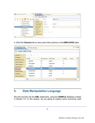 4. Click the Columns tab to view a list of the columns in the EMPLOYEE table.




5.        Data Manipulation Language

We will now look into the DML statements, using the SAMPLE database created
in Section 3.3. In this section, we are going to explore some commonly used




                                      12




                                                     IBM DB2 9.7 Academic Workshop 139 of 335
 