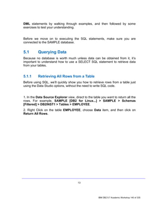 DML statements by walking through examples, and then followed by some
exercises to test your understanding.


Before we move on to executing the SQL statements, make sure you are
connected to the SAMPLE database.


5.1       Querying Data
Because no database is worth much unless data can be obtained from it, it’s
important to understand how to use a SELECT SQL statement to retrieve data
from your tables.


5.1.1     Retrieving All Rows from a Table
Before using SQL, we’ll quickly show you how to retrieve rows from a table just
using the Data Studio options, without the need to write SQL code.


1. In the Data Source Explorer view, direct to the table you want to return all the
rows. For example, SAMPLE [DB2 for Linux...] > SAMPLE > Schemas
[Filtered] > DB2INST1 > Tables > EMPLOYEE.
2. Right Click on the table EMPLOYEE, choose Data item, and then click on
Return All Rows.




                                        13




                                                       IBM DB2 9.7 Academic Workshop 140 of 335
 