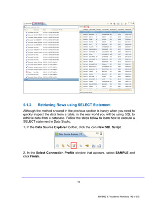5.1.2     Retrieving Rows using SELECT Statement
Although the method showed in the previous section is handy when you need to
quickly inspect the data from a table, in the real world you will be using SQL to
retrieve data from a database. Follow the steps below to learn how to execute a
SELECT statement in Data Studio.
1. In the Data Source Explorer toolbar, click the icon New SQL Script.




2. In the Select Connection Profile window that appears, select SAMPLE and
click Finish.




                                       15




                                                      IBM DB2 9.7 Academic Workshop 142 of 335
 
