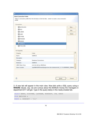3. A new tab will appear in the main view. Now let's write a SQL query using a
WHERE clause, say, we are curious about the BONUS money the managers in
department D11 will get. Type in the query below in the newly-created tab:

 SELECT EMPNO, FIRSTNME, LASTNAME, WORKDEPT, JOB, BONUS
 FROM EMPLOYEE e
 WHERE e. WORKDEPT = 'D11'



                                     16




                                                    IBM DB2 9.7 Academic Workshop 143 of 335
 