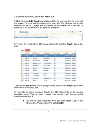 4. From the main menu, select Run > Run SQL

5. Notice that the SQL Results view is brought to the foreground at the bottom of
the screen. Click the icon to maximize the view. The SQL Results view should
indicate that the SQL Script was successful. In the Status tab to the right, a
summary of the statements in the script file are listed.




6. To view the results of our SQL query statements, click the Result1 tab on the
right.




7. Restore the SQL Results view to its original state, and close the Script.sql tab in the
main view by clicking its X icon.

8. Now let's do some exercises. Create the SQL statements for the queries
described below. You can then compare your answers with the suggested
solutions in Section 6.

           1. Find out all sales information from salesman called “LEE” in the
              “Ontario-South” region from the table SALES



                                           17




                                                            IBM DB2 9.7 Academic Workshop 144 of 335
 