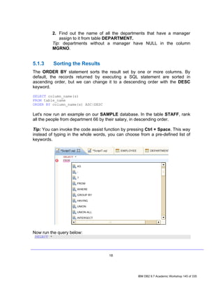 2. Find out the name of all the departments that have a manager
               assign to it from table DEPARTMENT.
            Tip: departments without a manager have NULL in the column
            MGRNO.


5.1.3       Sorting the Results
The ORDER BY statement sorts the result set by one or more columns. By
default, the records returned by executing a SQL statement are sorted in
ascending order, but we can change it to a descending order with the DESC
keyword.

SELECT column_name(s)
FROM table_name
ORDER BY column_name(s) ASC|DESC

Let's now run an example on our SAMPLE database. In the table STAFF, rank
all the people from department 66 by their salary, in descending order.

Tip: You can invoke the code assist function by pressing Ctrl + Space. This way
instead of typing in the whole words, you can choose from a pre-defined list of
keywords.




Now run the query below:
 SELECT *




                                      18




                                                    IBM DB2 9.7 Academic Workshop 145 of 335
 