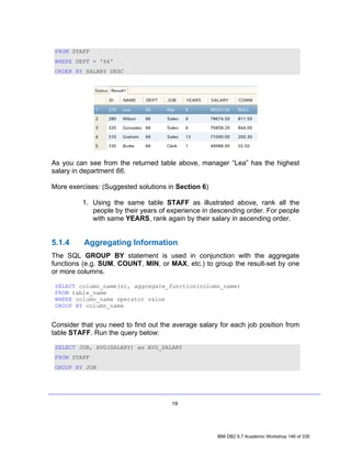 FROM STAFF
 WHERE DEPT = '66'
 ORDER BY SALARY DESC




As you can see from the returned table above, manager “Lea” has the highest
salary in department 66.

More exercises: (Suggested solutions in Section 6)

          1. Using the same table STAFF as illustrated above, rank all the
             people by their years of experience in descending order. For people
             with same YEARS, rank again by their salary in ascending order.


5.1.4     Aggregating Information
The SQL GROUP BY statement is used in conjunction with the aggregate
functions (e.g. SUM, COUNT, MIN, or MAX, etc.) to group the result-set by one
or more columns.

 SELECT column_name(s), aggregate_function(column_name)
 FROM table_name
 WHERE column_name operator value
 GROUP BY column_name


Consider that you need to find out the average salary for each job position from
table STAFF. Run the query below:

 SELECT JOB, AVG(SALARY) as AVG_SALARY
 FROM STAFF
 GROUP BY JOB




                                      19




                                                     IBM DB2 9.7 Academic Workshop 146 of 335
 