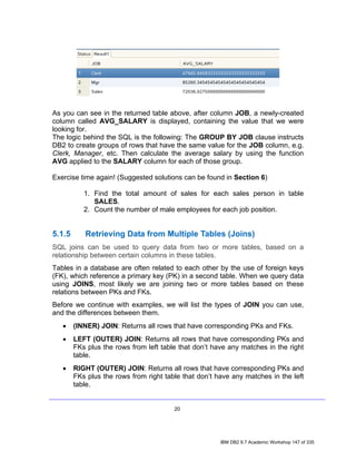 As you can see in the returned table above, after column JOB, a newly-created
column called AVG_SALARY is displayed, containing the value that we were
looking for.
The logic behind the SQL is the following: The GROUP BY JOB clause instructs
DB2 to create groups of rows that have the same value for the JOB column, e.g.
Clerk, Manager, etc. Then calculate the average salary by using the function
AVG applied to the SALARY column for each of those group.

Exercise time again! (Suggested solutions can be found in Section 6)

           1. Find the total amount of sales for each sales person in table
              SALES.
           2. Count the number of male employees for each job position.


5.1.5      Retrieving Data from Multiple Tables (Joins)
SQL joins can be used to query data from two or more tables, based on a
relationship between certain columns in these tables.
Tables in a database are often related to each other by the use of foreign keys
(FK), which reference a primary key (PK) in a second table. When we query data
using JOINS, most likely we are joining two or more tables based on these
relations between PKs and FKs.
Before we continue with examples, we will list the types of JOIN you can use,
and the differences between them.
   •    (INNER) JOIN: Returns all rows that have corresponding PKs and FKs.
   •    LEFT (OUTER) JOIN: Returns all rows that have corresponding PKs and
        FKs plus the rows from left table that don’t have any matches in the right
        table.
   •    RIGHT (OUTER) JOIN: Returns all rows that have corresponding PKs and
        FKs plus the rows from right table that don’t have any matches in the left
        table.


                                        20




                                                       IBM DB2 9.7 Academic Workshop 147 of 335
 