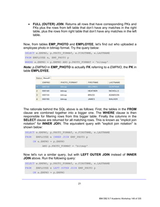 •    FULL (OUTER) JOIN: Returns all rows that have corresponding PKs and
        FKs plus the rows from left table that don’t have any matches in the right
        table, plus the rows from right table that don’t have any matches in the left
        table.

Now, from tables EMP_PHOTO and EMPLOYEE, let's find out who uploaded a
employee photo in bitmap format. Try the query below:
 SELECT e.EMPNO, p.PHOTO_FORMAT, e.FIRSTNME, e.LASTNAME
 FROM EMPLOYEE e, EMP_PHOTO p
 WHERE e.EMPNO = p.EMPNO AND p.PHOTO_FORMAT = 'bitmap'

Note: p.EMPNO in EMP_PHOTO is actually FK referring to e.EMPNO, the PK in
table EMPLOYEE.




The rationale behind the SQL above is as follows: First, the tables in the FROM
clause are combined together into a bigger one. The WHERE clause is then
responsible for filtering rows from this bigger table. Finally the columns in the
SELECT clause are returned for all matching rows. This is known as “implicit join
notation” for INNER JOIN. The equivalent query with "explicit join notation" is
shown below:
 SELECT e.EMPNO, p.PHOTO_FORMAT, e.FIRSTNME, e.LASTNAME
 FROM     EMPLOYEE e INNER JOIN EMP_PHOTO p
        ON e.EMPNO = p.EMPNO
               AND p.PHOTO_FORMAT = 'bitmap'


Now let's run a similar query, but with LEFT OUTER JOIN instead of INNER
JOIN above. Run the following query:
 SELECT e.EMPNO, p.PHOTO_FORMAT, e.FIRSTNME, e.LASTNAME
 FROM     EMPLOYEE e LEFT OUTER JOIN EMP_PHOTO p
        ON e.EMPNO = p.EMPNO



                                         21




                                                         IBM DB2 9.7 Academic Workshop 148 of 335
 
