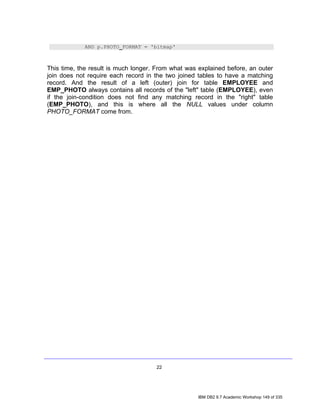 AND p.PHOTO_FORMAT = 'bitmap'



This time, the result is much longer. From what was explained before, an outer
join does not require each record in the two joined tables to have a matching
record. And the result of a left (outer) join for table EMPLOYEE and
EMP_PHOTO always contains all records of the "left" table (EMPLOYEE), even
if the join-condition does not find any matching record in the "right" table
(EMP_PHOTO), and this is where all the NULL values under column
PHOTO_FORMAT come from.




                                     22




                                                    IBM DB2 9.7 Academic Workshop 149 of 335
 