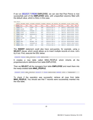 If we run SELECT * FROM EMPLOYEE, we can see that Paul Pierce is now
successfully part of the EMPLOYEE table, with unspecified columns filled with
the default value, which is NULL in this case.




The INSERT statement could also have sub-queries, for example, using a
SELECT clause, which would allows us to insert multiple records at once. Let’s
try it out. First, execute the DDL below:

 CREATE TABLE MNG_PEOPLE LIKE EMPLOYEE

It creates a new table called MNG_PEOPLE which inherits all the
properties/column definitions from table EMPLOYEE.

Then we SELECT all the managers from table EMPLOYEE and insert them into
the newly-created table MNG_PEOPLE.

 INSERT INTO MNG_PEOPLE SELECT * FROM EMPLOYEE WHERE JOB = 'MANAGER'


To check if the operation was successful, retrieve all rows from table
MNG_PEOPLE. You should see that 7 records were successfully inserted into
the new table.




                                     25




                                                    IBM DB2 9.7 Academic Workshop 152 of 335
 