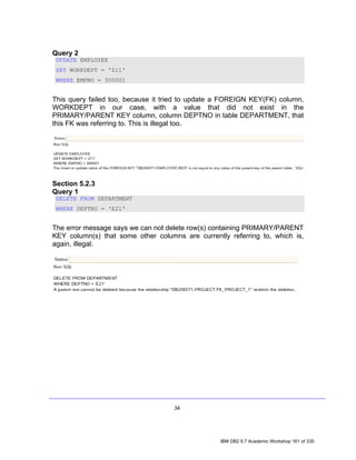 Query 2
 UPDATE EMPLOYEE
 SET WORKDEPT = 'Z11'
 WHERE EMPNO = 300001


This query failed too, because it tried to update a FOREIGN KEY(FK) column,
WORKDEPT in our case, with a value that did not exist in the
PRIMARY/PARENT KEY column, column DEPTNO in table DEPARTMENT, that
this FK was referring to. This is illegal too.




Section 5.2.3
Query 1
 DELETE FROM DEPARTMENT
 WHERE DEPTNO = 'E21'


The error message says we can not delete row(s) containing PRIMARY/PARENT
KEY column(s) that some other columns are currently referring to, which is,
again, illegal.




                                    34




                                                  IBM DB2 9.7 Academic Workshop 161 of 335
 
