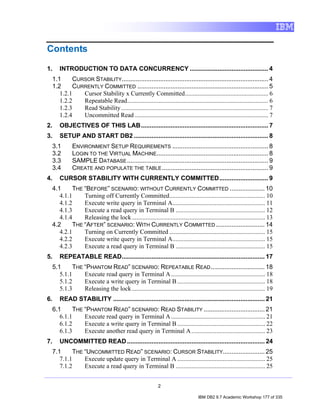 Contents

1.      INTRODUCTION TO DATA CONCURRENCY ............................................. 4
 1.1      CURSOR STABILITY.................................................................................... 4
 1.2      CURRENTLY COMMITTED ........................................................................... 5
    1.2.1    Cursor Stability x Currently Committed..................................................... 6
    1.2.2    Repeatable Read.......................................................................................... 6
    1.2.3    Read Stability.............................................................................................. 7
    1.2.4    Uncommitted Read ..................................................................................... 7
2.      OBJECTIVES OF THIS LAB......................................................................... 7
3.      SETUP AND START DB2 ............................................................................. 8
     3.1       ENVIRONMENT SETUP REQUIREMENTS ....................................................... 8
     3.2       LOGIN TO THE VIRTUAL MACHINE................................................................ 8
     3.3       SAMPLE DATABASE ................................................................................. 9
     3.4       CREATE AND POPULATE THE TABLE ............................................................. 9
4.      CURSOR STABILITY WITH CURRENTLY COMMITTED............................ 9
 4.1      THE “BEFORE” SCENARIO: WITHOUT CURRENTLY COMMITTED .................... 10
    4.1.1     Turning off Currently Committed............................................................. 10
    4.1.2     Execute write query in Terminal A........................................................... 11
    4.1.3     Execute a read query in Terminal B ......................................................... 12
    4.1.4     Releasing the lock ..................................................................................... 13
 4.2      THE “AFTER” SCENARIO: WITH CURRENTLY COMMITTED ............................ 14
    4.2.1     Turning on Currently Committed ............................................................. 15
    4.2.2     Execute write query in Terminal A........................................................... 15
    4.2.3     Execute a read query in Terminal B ......................................................... 15
5.      REPEATABLE READ.................................................................................. 17
     5.1      THE “PHANTOM READ” SCENARIO: REPEATABLE READ ............................... 18
        5.1.1     Execute read query in Terminal A ............................................................ 18
        5.1.2     Execute a write query in Terminal B ........................................................ 18
        5.1.3     Releasing the lock ..................................................................................... 19
6.      READ STABILITY ....................................................................................... 21
     6.1      THE “PHANTOM READ” SCENARIO: READ STABILITY ................................... 21
        6.1.1     Execute read query in Terminal A ............................................................ 21
        6.1.2     Execute a write query in Terminal B ........................................................ 22
        6.1.3     Execute another read query in Terminal A ............................................... 23
7.      UNCOMMITTED READ ............................................................................... 24
     7.1      THE “UNCOMMITTED READ” SCENARIO: CURSOR STABILITY........................ 25
        7.1.1     Execute update query in Terminal A ........................................................ 25
        7.1.2     Execute a read query in Terminal B ......................................................... 25


                                                              2

                                                                                    IBM DB2 9.7 Academic Workshop 177 of 335
 