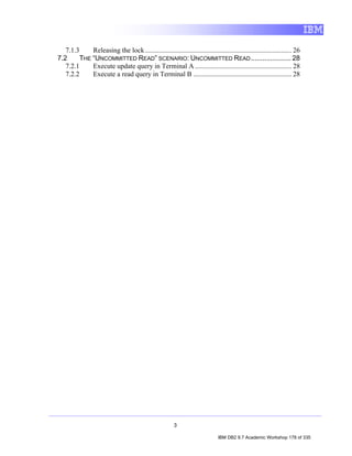 7.1.3     Releasing the lock ..................................................................................... 26
7.2      THE “UNCOMMITTED READ” SCENARIO: UNCOMMITTED READ ..................... 28
   7.2.1     Execute update query in Terminal A ........................................................ 28
   7.2.2     Execute a read query in Terminal B ......................................................... 28




                                                         3

                                                                               IBM DB2 9.7 Academic Workshop 178 of 335
 
