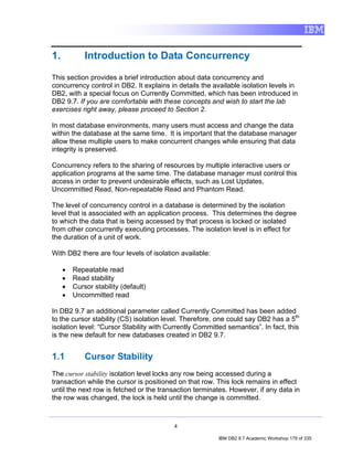 1.           Introduction to Data Concurrency

This section provides a brief introduction about data concurrency and
concurrency control in DB2. It explains in details the available isolation levels in
DB2, with a special focus on Currently Committed, which has been introduced in
DB2 9.7. If you are comfortable with these concepts and wish to start the lab
exercises right away, please proceed to Section 2.

In most database environments, many users must access and change the data
within the database at the same time. It is important that the database manager
allow these multiple users to make concurrent changes while ensuring that data
integrity is preserved.

Concurrency refers to the sharing of resources by multiple interactive users or
application programs at the same time. The database manager must control this
access in order to prevent undesirable effects, such as Lost Updates,
Uncommitted Read, Non-repeatable Read and Phantom Read.

The level of concurrency control in a database is determined by the isolation
level that is associated with an application process. This determines the degree
to which the data that is being accessed by that process is locked or isolated
from other concurrently executing processes. The isolation level is in effect for
the duration of a unit of work.

With DB2 there are four levels of isolation available:

     •   Repeatable read
     •   Read stability
     •   Cursor stability (default)
     •   Uncommitted read

In DB2 9.7 an additional parameter called Currently Committed has been added
to the cursor stability (CS) isolation level. Therefore, one could say DB2 has a 5th
isolation level: “Cursor Stability with Currently Committed semantics”. In fact, this
is the new default for new databases created in DB2 9.7.


1.1          Cursor Stability
The cursor stability isolation level locks any row being accessed during a
transaction while the cursor is positioned on that row. This lock remains in effect
until the next row is fetched or the transaction terminates. However, if any data in
the row was changed, the lock is held until the change is committed.



                                          4

                                                         IBM DB2 9.7 Academic Workshop 179 of 335
 