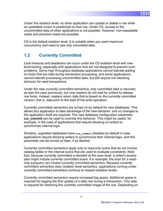 Under this isolation level, no other application can update or delete a row while
an updatable cursor is positioned on that row. Under CS, access to the
uncommitted data of other applications is not possible. However, non-repeatable
reads and phantom reads are possible.

CS is the default isolation level. It is suitable when you want maximum
concurrency and need to see only committed data.


1.2        Currently Committed
Lock timeouts and deadlocks can occur under the CS isolation level with row-
level locking, especially with applications that are not designed to prevent such
problems. Some high throughput database applications cannot tolerate waiting
on locks that are held during transaction processing, and some applications
cannot tolerate processing uncommitted data, but still require non-blocking
behavior for read transactions.

Under the new currently committed semantics, only committed data is returned,
as was the case previously, but now readers do not wait for writers to release
row locks. Instead, readers return data that is based on the currently committed
version; that is, data prior to the start of the write operation.

Currently committed semantics are turned on by default for new databases. This
allows any application to take advantage of the new behavior, and no changes to
the application itself are required. The new database configuration parameter
cur_commit can be used to override this behavior. This might be useful, for
example, in the case of applications that require blocking on writers to
synchronize internal logic.

Similarly, upgraded databases have cur_commit disabled by default in case
applications require blocking writers to synchronize their internal logic, and this
parameter can be turned on later, if so desired.

Currently committed semantics apply only to read-only scans that do not involve
catalog tables or the internal scans that are used to evaluate constraints. Note
that, because currently committed is decided at the scan level, a writer's access
plan might include currently committed scans. For example, the scan for a read-
only subquery can involve currently committed semantics. Because currently
committed semantics obey isolation level semantics, applications running under
currently committed semantics continue to respect isolation levels.

Currently committed semantics require increased log space. Additional space is
required for logging the first update of a data row during a transaction. This data
is required for retrieving the currently committed image of the row. Depending on


                                          5

                                                         IBM DB2 9.7 Academic Workshop 180 of 335
 