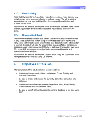 1.2.3        Read Stability
Read Stability is similar to Repeatable Read, however, since Read Stability only
locks the rows being accessed, phantom reads can occur. We will simulate a
scenario to show how read stability differs from repeatable read in terms of
isolation transactions.
Application A will execute a query that reads a set of rows based on some search
criterion. Application B will insert new data that would satisfy application A's
query.

1.2.4        Uncommitted Read
The uncommitted read isolation level can be useful when using read-only tables
or only select statements. When using uncommitted read we do not have to
worry about wait times because uncommitted read does not wait for a transaction
to commit. Instead, it will read the uncommitted changes of other transactions.
Updatable cursors operating under UR behave as though the isolation level were
CS. Under UR, access to uncommitted data, non-repeatable reads, and
phantom reads are possible.
Application A will execute a query that updates a row using RR. Application B will
attempt to read the same row using CS and UR.



2.           Objectives of This Lab

After completion of this lab, the student should be able to:
     •   Understand the semantic differences between Cursor Stability and
         Currently Committed.
     •   Be able to enable and disable the Currently Committed semantics for a
         database.
     •   Understand the differences between Repeatable Read, Read Stability,
         Cursor Stability and Uncommitted Read.
     •   Be able to specify different isolation levels for a database at run time using
         CLP.




                                           7

                                                          IBM DB2 9.7 Academic Workshop 182 of 335
 