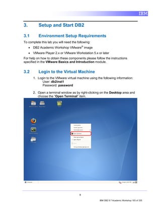 3.          Setup and Start DB2

3.1         Environment Setup Requirements
To complete this lab you will need the following:
     •   DB2 Academic Workshop VMware® image
     •   VMware Player 2.x or VMware Workstation 5.x or later
For help on how to obtain these components please follow the instructions
specified in the VMware Basics and Introduction module.


3.2         Login to the Virtual Machine
         1. Login to the VMware virtual machine using the following information:
               User: db2inst1
               Password: password

         2. Open a terminal window as by right-clicking on the Desktop area and
            choose the “Open Terminal” item.




                                         8

                                                        IBM DB2 9.7 Academic Workshop 183 of 335
 