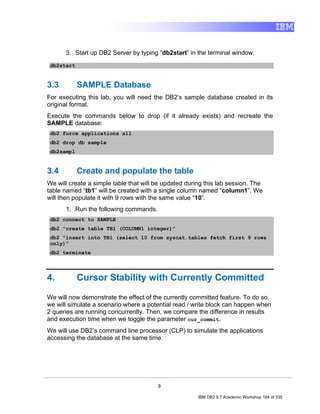 3. Start up DB2 Server by typing “db2start” in the terminal window.
 db2start


3.3         SAMPLE Database
For executing this lab, you will need the DB2’s sample database created in its
original format.
Execute the commands below to drop (if it already exists) and recreate the
SAMPLE database:
 db2 force applications all
 db2 drop db sample
 db2sampl


3.4         Create and populate the table
We will create a simple table that will be updated during this lab session. The
table named “tb1” will be created with a single column named “column1”. We
will then populate it with 9 rows with the same value “10”.
      1. Run the following commands.
 db2 connect to SAMPLE
 db2 “create table TB1 (COLUMN1 integer)”
 db2 “insert into TB1 (select 10 from syscat.tables fetch first 9 rows
 only)”
 db2 terminate




4.          Cursor Stability with Currently Committed

We will now demonstrate the effect of the currently committed feature. To do so,
we will simulate a scenario where a potential read / write block can happen when
2 queries are running concurrently. Then, we compare the difference in results
and execution time when we toggle the parameter cur_commit.
We will use DB2’s command line processor (CLP) to simulate the applications
accessing the database at the same time.




                                        9

                                                       IBM DB2 9.7 Academic Workshop 184 of 335
 