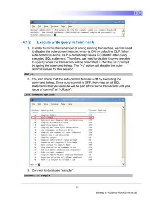 4.1.2    Execute write query in Terminal A
  1. In order to mimic the behaviour of a long running transaction, we first need
     to disable the auto-commit feature, which is ON by default in CLP. When
     auto-commit is active, CLP automatically issues a COMMIT after every
     executed SQL statement. Therefore, we need to disable it so we are able
     to specify when the transaction will be committed. Enter the CLP prompt
     by typing the command below. The “+c” option will disable the auto-
     commit feature for this session.
db2 +c

  2. You can check that the auto-commit feature is off by executing the
     command below. Since auto-commit is OFF, from now on all SQL
     statements that you execute will be part of the same transaction until you
     issue a “commit” or “rollback”.
list command options




  3. Connect to database “sample”.
connect to sample



                                      11

                                                     IBM DB2 9.7 Academic Workshop 186 of 335
 