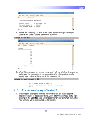 4. Before we make any updates to the table, we will do a quick query to
     observe the current values for column “column1”.
select * from tb1




  5. We will then execute an update query which will put a lock on the rows for
     as long as the transaction is not committed. We will execute a simple
     update query which will change all the values to 20.
update tb1 set column1 = 20




4.1.3    Execute a read query in Terminal B
  1. We will open up another terminal window that will act as the second
     application trying to access the table. Open a terminal window as by right-
     clicking on the Desktop area and choose the “Open Terminal” item. This
     new terminal will be designated as Terminal B.




                                      12

                                                     IBM DB2 9.7 Academic Workshop 187 of 335
 