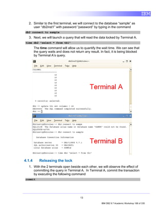 2. Similar to the first terminal, we will connect to the database “sample” as
     user “db2inst1” with password “password” by typing in the command
db2 connect to sample

  3. Next, we will launch a query that will read the data locked by Terminal A.
time db2 "select * from tb1"

        The time command will allow us to quantify the wait time. We can see that
        the query waits and does not return any result. In fact, it is being blocked
        by Terminal A’s query.




4.1.4      Releasing the lock
  1. With the 2 terminals open beside each other, we will observe the effect of
     committing the query in Terminal A. In Terminal A, commit the transaction
     by executing the following command
commit




                                         13

                                                        IBM DB2 9.7 Academic Workshop 188 of 335
 