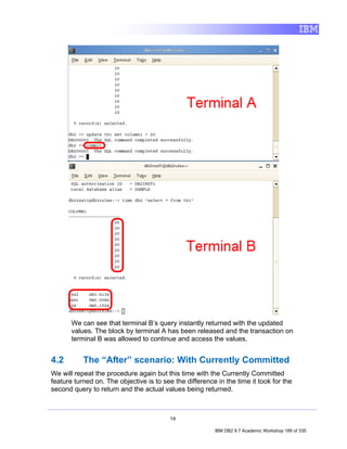 We can see that terminal B’s query instantly returned with the updated
       values. The block by terminal A has been released and the transaction on
       terminal B was allowed to continue and access the values.


4.2        The “After” scenario: With Currently Committed
We will repeat the procedure again but this time with the Currently Committed
feature turned on. The objective is to see the difference in the time it took for the
second query to return and the actual values being returned.



                                         14

                                                         IBM DB2 9.7 Academic Workshop 189 of 335
 