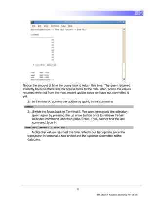 Notice the amount of time the query took to return this time. The query returned
instantly because there was no access block to the data. Also, notice the values
returned were not from the most recent update since we have not committed it
yet.
   2. In Terminal A, commit the update by typing in the command
 commit

   3. Switch the focus back to Terminal B. We want to execute the selection
      query again by pressing the up arrow button once to retrieve the last
      executed command, and then press Enter. If you cannot find the last
      command, type in
 time db2 "select * from tb1"

       Notice the values returned this time reflects our last update since the
   transaction in terminal A has ended and the updates committed to the
   database.




                                        16

                                                        IBM DB2 9.7 Academic Workshop 191 of 335
 