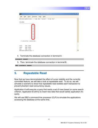 4. Terminate the database connection in terminal A:
 connect reset

     5. Then, terminate the database connection in terminal B:
 db2 connect reset




5.          Repeatable Read

Now that we have demonstrated the effect of cursor stability and the currently
committed feature, we will take a look at repeatable read. To do so, we will
simulate a scenario to show how repeatable read isolates each transaction to
prevent phantom read concurrency issues.
Application A will execute a query that reads a set of rows based on some search
criterion. Application B will try to insert new data that would satisfy application A's
query.
We will use DB2’s command line processor (CLP) to simulate the applications
accessing the database at the same time.




                                          17

                                                          IBM DB2 9.7 Academic Workshop 192 of 335
 