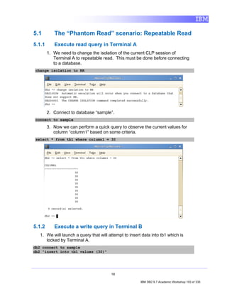 5.1        The “Phantom Read” scenario: Repeatable Read
5.1.1      Execute read query in Terminal A
        1. We need to change the isolation of the current CLP session of
           Terminal A to repeatable read. This must be done before connecting
           to a database.
change isolation to RR




        2. Connect to database “sample”.
connect to sample

        3. Now we can perform a quick query to observe the current values for
           column “column1” based on some criteria.
select * from tb1 where column1 = 30




5.1.2      Execute a write query in Terminal B
   1. We will launch a query that will attempt to insert data into tb1 which is
      locked by Terminal A.
db2 connect to sample
db2 "insert into tb1 values (30)"




                                        18

                                                        IBM DB2 9.7 Academic Workshop 193 of 335
 