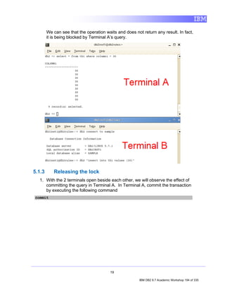We can see that the operation waits and does not return any result. In fact,
        it is being blocked by Terminal A’s query.




5.1.3      Releasing the lock
  1. With the 2 terminals open beside each other, we will observe the effect of
     committing the query in Terminal A. In Terminal A, commit the transaction
     by executing the following command
commit




                                         19

                                                        IBM DB2 9.7 Academic Workshop 194 of 335
 