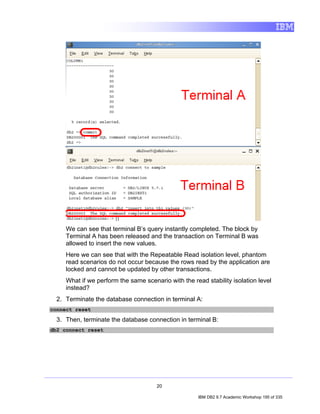 We can see that terminal B’s query instantly completed. The block by
     Terminal A has been released and the transaction on Terminal B was
     allowed to insert the new values.
     Here we can see that with the Repeatable Read isolation level, phantom
     read scenarios do not occur because the rows read by the application are
     locked and cannot be updated by other transactions.
     What if we perform the same scenario with the read stability isolation level
     instead?
  2. Terminate the database connection in terminal A:
connect reset

  3. Then, terminate the database connection in terminal B:
db2 connect reset




                                      20

                                                     IBM DB2 9.7 Academic Workshop 195 of 335
 