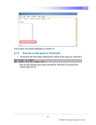 The number of record(s) selected is currently 10.

6.1.2      Execute a write query in Terminal B
   1. Terminal B will insert data matching the criteria of the query by Terminal A.
db2 connect to sample
db2 "insert into tb1 values (30)"

        We can see that the query does not wait for Terminal A to commit and
        inserts data into tb1.




                                       22

                                                      IBM DB2 9.7 Academic Workshop 197 of 335
 