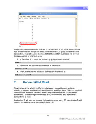 Notice the query now returns 11 rows of data instead of 10. One additional row
has appeared even though we executed the same SQL query inside the same
transaction. This is because the Read Stability isolation level does not prevent
the appearance of phantom rows.
     2. In Terminal A, commit the update by typing in the command
 commit

     3. Terminate the database connection in terminal A:
 connect reset

     4. Then, terminate the database connection in terminal B:
 db2 connect reset




7.          Uncommitted Read

Now that we know what the difference between repeatable read and read
stability is, we can see how the lowest isolation level functions. The uncommitted
read isolation level can be useful when using read-only tables or only select
statements. When using uncommitted read, uncommitted data from other
transactions is read.
Application A will execute a query that updates a row using RR. Application B will
attempt to read the same row using CS and UR.




                                        24

                                                       IBM DB2 9.7 Academic Workshop 199 of 335
 