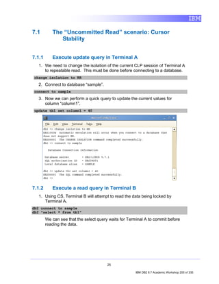 7.1        The “Uncommitted Read” scenario: Cursor
              Stability


7.1.1      Execute update query in Terminal A
   1. We need to change the isolation of the current CLP session of Terminal A
      to repeatable read. This must be done before connecting to a database.
change isolation to RR

   2. Connect to database “sample”.
connect to sample

   3. Now we can perform a quick query to update the current values for
      column “column1”.
update tb1 set column1 = 40




7.1.2      Execute a read query in Terminal B
   1. Using CS, Terminal B will attempt to read the data being locked by
      Terminal A.
db2 connect to sample
db2 "select * from tb1"

        We can see that the select query waits for Terminal A to commit before
        reading the data.




                                        25

                                                       IBM DB2 9.7 Academic Workshop 200 of 335
 