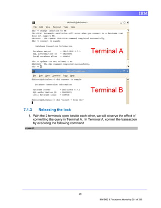 7.1.3    Releasing the lock
  1. With the 2 terminals open beside each other, we will observe the effect of
     committing the query in Terminal A. In Terminal A, commit the transaction
     by executing the following command
commit




                                     26

                                                    IBM DB2 9.7 Academic Workshop 201 of 335
 