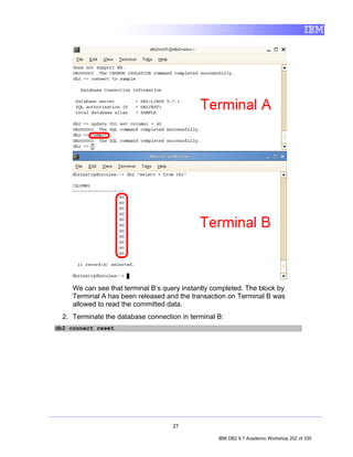 We can see that terminal B’s query instantly completed. The block by
     Terminal A has been released and the transaction on Terminal B was
     allowed to read the committed data.
  2. Terminate the database connection in terminal B:
db2 connect reset




                                     27

                                                   IBM DB2 9.7 Academic Workshop 202 of 335
 