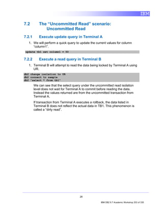 7.2        The “Uncommitted Read” scenario:
              Uncommitted Read
7.2.1      Execute update query in Terminal A
   1. We will perform a quick query to update the current values for column
      “column1”.
update tb1 set column1 = 50

7.2.2      Execute a read query in Terminal B
   1. Terminal B will attempt to read the data being locked by Terminal A using
      UR.
db2 change isolation to UR
db2 connect to sample
db2 "select * from tb1"

        We can see that the select query under the uncommitted read isolation
        level does not wait for Terminal A to commit before reading the data.
        Instead the values returned are from the uncommitted transaction from
        Terminal A.
        If transaction from Terminal A executes a rollback, the data listed in
        Terminal B does not reflect the actual data in TB1. This phenomenon is
        called a “dirty read”.




                                        28

                                                      IBM DB2 9.7 Academic Workshop 203 of 335
 