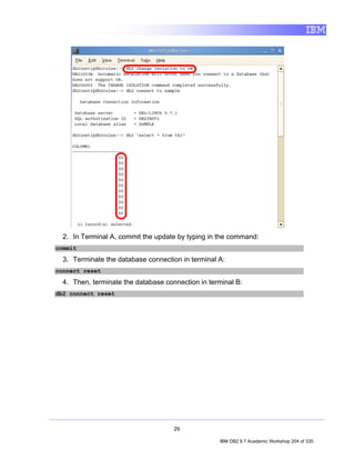 2. In Terminal A, commit the update by typing in the command:
commit

  3. Terminate the database connection in terminal A:
connect reset

  4. Then, terminate the database connection in terminal B:
db2 connect reset




                                     29

                                                   IBM DB2 9.7 Academic Workshop 204 of 335
 