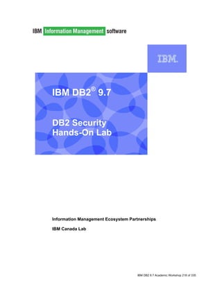 IBM DB2® 9.7


    DB2 Security
    Hands-On Lab


I




    Information Management Ecosystem Partnerships

    IBM Canada Lab




                                        IBM DB2 9.7 Academic Workshop 216 of 335
 