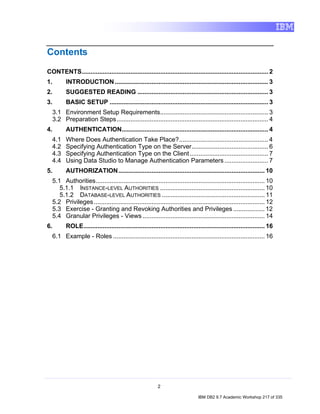 Contents
CONTENTS........................................................................................................... 2
1.       INTRODUCTION ........................................................................................ 3
2.       SUGGESTED READING ........................................................................... 3
3.       BASIC SETUP ........................................................................................... 3
  3.1 Environment Setup Requirements.............................................................. 3
  3.2 Preparation Steps....................................................................................... 4
4.       AUTHENTICATION.................................................................................... 4
  4.1    Where Does Authentication Take Place?................................................... 4
  4.2    Specifying Authentication Type on the Server............................................ 6
  4.3    Specifying Authentication Type on the Client ............................................. 7
  4.4    Using Data Studio to Manage Authentication Parameters ......................... 7
5.       AUTHORIZATION.................................................................................... 10
  5.1 Authorities................................................................................................. 10
     5.1.1 INSTANCE-LEVEL AUTHORITIES ............................................................ 10
     5.1.2 DATABASE-LEVEL AUTHORITIES ........................................................... 11
  5.2 Privileges .................................................................................................. 12
  5.3 Exercise - Granting and Revoking Authorities and Privileges .................. 12
  5.4 Granular Privileges - Views ...................................................................... 14
6.       ROLE........................................................................................................ 16
  6.1 Example - Roles ....................................................................................... 16




                                                          2

                                                                               IBM DB2 9.7 Academic Workshop 217 of 335
 