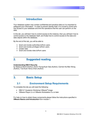 1.                Introduction
Your database system may contain confidential and sensitive data so it is important to
safeguard your information. In order to prevent identity theft, it is crucial to control who
has access to your database and limit the operations that the user can perform on the
data.

In this lab, you will learn how to control access to the instance, then you will learn how to
control access to the database itself, and finally how to control access to the data and
data objects within the database.

By the end of this lab, you will be able to:

         Grant and revoke authorities to/from users
         Grant and revoke privileges to/from users
         Create roles
         Grant and revoke roles to/from users




2.                Suggested reading
Understanding DB2 9 Security
by Rebecca Bond (Author), Kevin Yeung-Kuen See (Author), Carmen Ka Man Wong
(Author), Yuk-Kuen Henry Chan (Author)




3.                Basic Setup

     3.1               Environment Setup Requirements
To complete this lab you will need the following:
     •   DB2 9.7 Academic Workshop VMware® image
     •   VMware Player 2.x or VMware Workstation 5.x or later


For help on how to obtain these components please follow the instructions specified in
VMware Basics and Introduction from module 1.




                                               3

                                                               IBM DB2 9.7 Academic Workshop 218 of 335
 