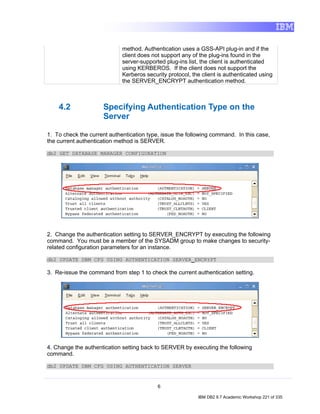 method. Authentication uses a GSS-API plug-in and if the
                             client does not support any of the plug-ins found in the
                             server-supported plug-ins list, the client is authenticated
                             using KERBEROS. If the client does not support the
                             Kerberos security protocol, the client is authenticated using
                             the SERVER_ENCRYPT authentication method.



    4.2              Specifying Authentication Type on the
                     Server

1. To check the current authentication type, issue the following command. In this case,
the current authentication method is SERVER.

db2 GET DATABASE MANAGER CONFIGURATION




2. Change the authentication setting to SERVER_ENCRYPT by executing the following
command. You must be a member of the SYSADM group to make changes to security-
related configuration parameters for an instance.

db2 UPDATE DBM CFG USING AUTHENTICATION SERVER_ENCRYPT

3. Re-issue the command from step 1 to check the current authentication setting.




4. Change the authentication setting back to SERVER by executing the following
command.

db2 UPDATE DBM CFG USING AUTHENTICATION SERVER


                                           6

                                                           IBM DB2 9.7 Academic Workshop 221 of 335
 