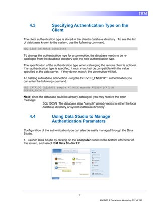 4.3                Specifying Authentication Type on the
                       Client

The client authentication type is stored in the client’s database directory. To see the list
of databases known to the system, use the following command:

db2 LIST DATABASE DIRECTORY

To change the authentication type for a connection, the database needs to be re-
cataloged from the database directory with the new authentication type.

The specification of the authentication type when cataloging the remote client is optional.
If an authentication type is specified, it must match or be compatible with the value
specified at the data server. If they do not match, the connection will fail.

To catalog a database connection using the SERVER_ENCRYPT authentication you
can enter the following command:

db2 CATALOG DATABASE sample AT NODE mynode AUTHENTICATION
SERVER_ENCRYPT

Note: since the database could be already cataloged, you may receive the error
message:
               SQL1005N The database alias "sample" already exists in either the local
               database directory or system database directory.


    4.4                Using Data Studio to Manage
                       Authentication Parameters

Configuration of the authentication type can also be easily managed through the Data
Studio.

1. Launch Data Studio by clicking on the Computer button in the bottom left corner of
the screen, and select IBM Data Studio 2.2.




                                             7

                                                              IBM DB2 9.7 Academic Workshop 222 of 335
 