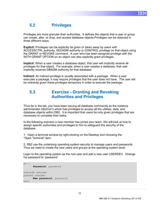 5.2                Privileges

Privileges are more granular than authorities. It defines the objects that a user or group
can create, alter, or drop, and access database objects.Privileges can be obtained in
three different ways:

Explicit: Privileges can be explicitly be given or taken away by users with
ACCESSCTRL authority, SECADM authority or CONTROL privilege on that object using
the GRANT or REVOKE command. A user who has been assigned privilege with the
WITH GRANT OPTION on an object can also explicitly grant privileges.

Implicit: When a user creates a database object, that user will implicitly receive all
privileges for that object. For example, when a user creates a database, that user
implicitly receives DBADM authority for that database.

Indirect: An indirect privilege is usually associated with a package. When a user
executes a package, it may require privileges that the user does not have. The user will
be indirectly given these privileges temporary in order to execute the package.


    5.3                Exercise - Granting and Revoking
                       Authorities and Privileges

Thus far in the lab, you have been issuing all database commands as the instance
administrator (db2inst1) which has privileges to access all the utilities, data, and
database objects within DB2. It is important that users be only given privileges that are
necessary to complete their tasks.

In the following scenario a new member has joined your team. We will look at how to
assign specific authorities and privileges to him to safeguard the security of the
database.

1. Open a terminal window by right-clicking on the Desktop and choosing the
“Open Terminal” item:

2. DB2 use the underlying operating system security to manage users and passwords.
Thus we need to create the new users and groups at the operating system level.

Login to the operating system as the root user and add a new user USERDEV. Change
his password to ‘password’

su -
       Password: password

useradd userdev
passwd userdev
      New password: password
exit



                                            12

                                                             IBM DB2 9.7 Academic Workshop 227 of 335
 