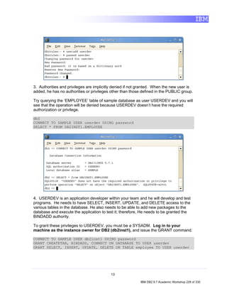 3. Authorities and privileges are implicitly denied if not granted. When the new user is
added, he has no authorities or privileges other than those defined in the PUBLIC group.

Try querying the ‘EMPLOYEE’ table of sample database as user USERDEV and you will
see that the operation will be denied because USERDEV doesn’t have the required
authorization or privilege.

db2
CONNECT TO SAMPLE USER userdev USING password
SELECT * FROM DB2INST1.EMPLOYEE




4. USERDEV is an application developer within your team and he will develop and test
programs. He needs to have SELECT, INSERT, UPDATE, and DELETE access to the
various tables in the database. He also needs to be able to add new packages to the
database and execute the application to test it; therefore, He needs to be granted the
BINDADD authority.

To grant these privileges to USERDEV, you must be a SYSADM. Log in to your
machine as the instance owner for DB2 (db2inst1), and issue the GRANT command.

CONNECT TO SAMPLE USER db2inst1 USING password
GRANT CREATETAB, BINDADD, CONNECT ON DATABASE TO USER userdev
GRANT SELECT, INSERT, UPDATE, DELETE ON TABLE employee TO USER userdev




                                          13

                                                           IBM DB2 9.7 Academic Workshop 228 of 335
 