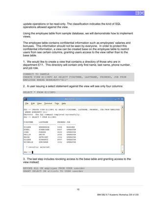 update operations or be read-only. The classification indicates the kind of SQL
operations allowed against the view.

Using the employee table from sample database, we will demonstrate how to implement
views.

The employee table contains confidential information such as employees’ salaries and
bonuses. This information should not be seen by everyone. In order to protect this
confidential information, a view can be created base on the employee table to restrict
users from see certain columns, granting users access to the view rather than to the
base table.

1. We would like to create a view that contains a directory of those who are in
department E11. This directory will contain only first name, last name, phone number,
and job role.

CONNECT TO SAMPLE
CREATE VIEW E11INFO AS SELECT FIRSTNME, LASTNAME, PHONENO, JOB FROM
EMPLOYEE WHERE WORKDEPT='E11'

2. A user issuing a select statement against the view will see only four columns:

SELECT * FROM E11INFO




3. The last step includes revoking access to the base table and granting access to the
view instead:

REVOKE ALL ON employee FROM USER userdev
GRANT SELECT ON e11info TO USER userdev




                                           15

                                                            IBM DB2 9.7 Academic Workshop 230 of 335
 