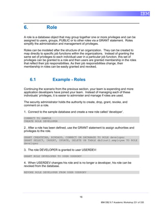 6.               Role
A role is a database object that may group together one or more privileges and can be
assigned to users, groups, PUBLIC or to other roles via a GRANT statement. Roles
simplify the administration and management of privileges.

Roles can be modeled after the structure of an organization. They can be created to
map directly to specific job functions within the organizations. Instead of granting the
same set of privileges to each individual user in a particular job function, this set of
privileges can be granted to a role and then users are granted membership in the roles
that reflect their job responsibilities. As their job responsibilities change, their
membership in roles can be easily granted and revoked.



     6.1              Example - Roles

Continuing the scenario from the previous section, your team is expending and more
application developers have joined your team. Instead of managing each of these
individuals’ privileges, it is easier to administer and manage if roles are used.

The security administrator holds the authority to create, drop, grant, revoke, and
comment on a role.

1. Connect to the sample database and create a new role called ‘developer’.

CONNECT TO SAMPLE
CREATE ROLE DEVELOPER

2. After a role has been defined, use the GRANT statement to assign authorities and
privileges to the role.

GRANT CREATETAB, BINDADD, CONNECT ON DATABASE TO ROLE developer
GRANT SELECT, INSERT, UPDATE, DELETE ON TABLE db2inst1.employee TO ROLE
developer

3. The role DEVELOPER is granted to user USERDEV:

GRANT ROLE DEVELOPER TO USER USERDEV

4. When USERDEV changes his role and is no longer a developer, his role can be
revoked from the database.

REVOKE ROLE DEVELOPER FROM USER USERDEV




                                            16

                                                             IBM DB2 9.7 Academic Workshop 231 of 335
 