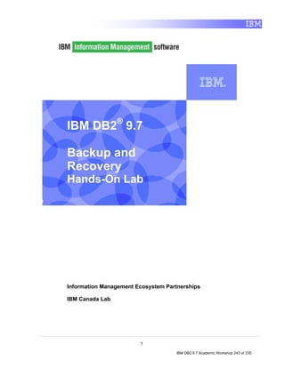 IBM DB2® 9.7

    Backup and
    Recovery
    Hands-On Lab
I




    Information Management Ecosystem Partnerships

    IBM Canada Lab




                            1

                                        IBM DB2 9.7 Academic Workshop 243 of 335
 