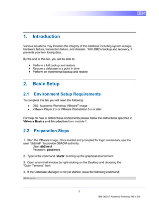 1.       Introduction
Various situations may threaten the integrity of the database including system outage,
hardware failure, transaction failure, and disaster. With DB2’s backup and recovery, it
prevents you from losing data.

By the end of this lab, you will be able to:

         Perform a full backup and restore
         Restore a database to a point in time
         Perform an incremental backup and restore



2.       Basic Setup

2.1      Environment Setup Requirements
To complete this lab you will need the following:
     •   DB2 Academic Workshop VMware® image
     •   VMware Player 2.x or VMware Workstation 5.x or later


For help on how to obtain these components please follow the instructions specified in
VMware Basics and Introduction from module 1.


2.2      Preparation Steps

1. Start the VMware image. Once loaded and prompted for login credentials, use the
user “db2inst1” to provide DBADM authority:
       User: db2inst1
       Password: password

2. Type in the command “startx” to bring up the graphical environment.

3. Open a terminal window by right-clicking on the Desktop and choosing the
“Open Terminal” item:

4. If the Database Manager is not yet started, issue the following command:

db2start




                                               3

                                                            IBM DB2 9.7 Academic Workshop 245 of 335
 