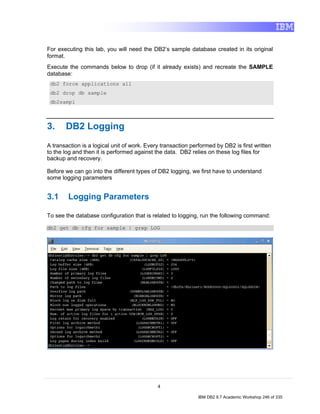 For executing this lab, you will need the DB2’s sample database created in its original
format.
Execute the commands below to drop (if it already exists) and recreate the SAMPLE
database:
 db2 force applications all
 db2 drop db sample
 db2sampl



3.     DB2 Logging
A transaction is a logical unit of work. Every transaction performed by DB2 is first written
to the log and then it is performed against the data. DB2 relies on these log files for
backup and recovery.

Before we can go into the different types of DB2 logging, we first have to understand
some logging parameters


3.1     Logging Parameters

To see the database configuration that is related to logging, run the following command:

db2 get db cfg for sample | grep LOG




                                             4

                                                              IBM DB2 9.7 Academic Workshop 246 of 335
 